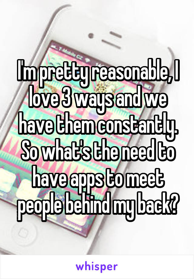 I'm pretty reasonable, I love 3 ways and we have them constantly. So what's the need to have apps to meet people behind my back?