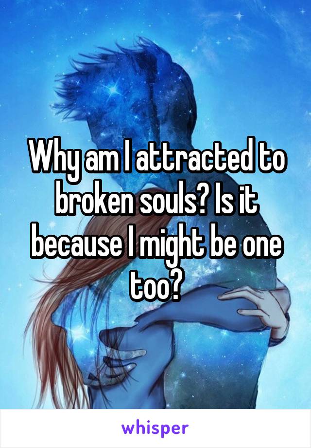 Why am I attracted to broken souls? Is it because I might be one too?