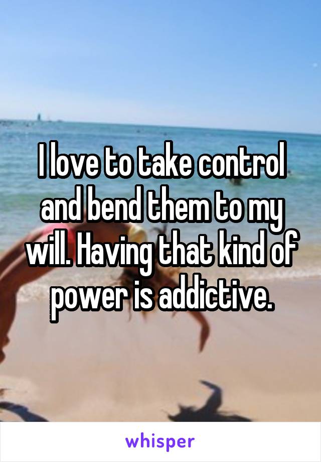 I love to take control and bend them to my will. Having that kind of power is addictive.