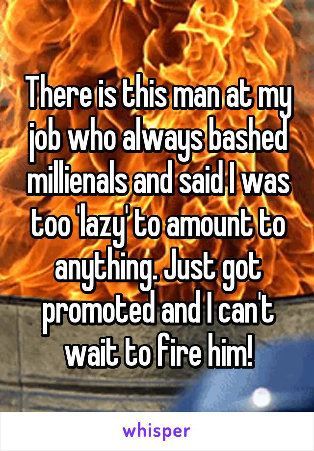 There is this man at my job who always bashed millienals and said I was too 'lazy' to amount to anything. Just got promoted and I can't wait to fire him!