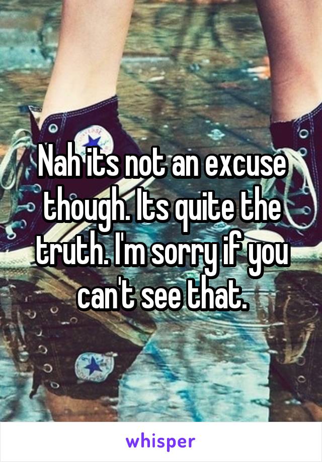 Nah its not an excuse though. Its quite the truth. I'm sorry if you can't see that.