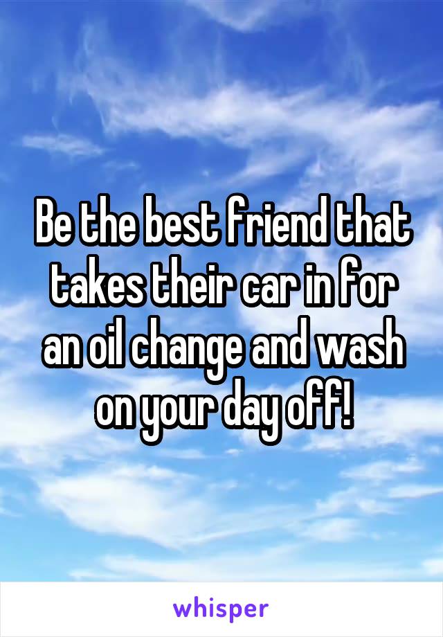 Be the best friend that takes their car in for an oil change and wash on your day off!