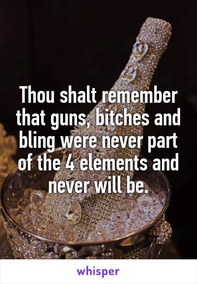 Thou shalt remember that guns, bitches and bling were never part of the 4 elements and never will be.