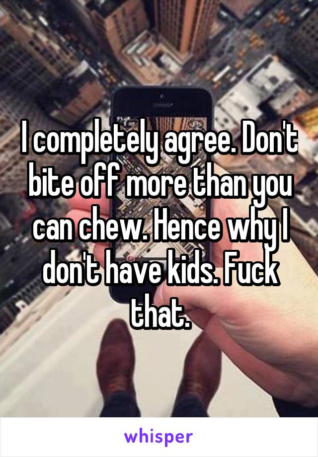 I completely agree. Don't bite off more than you can chew. Hence why I don't have kids. Fuck that.