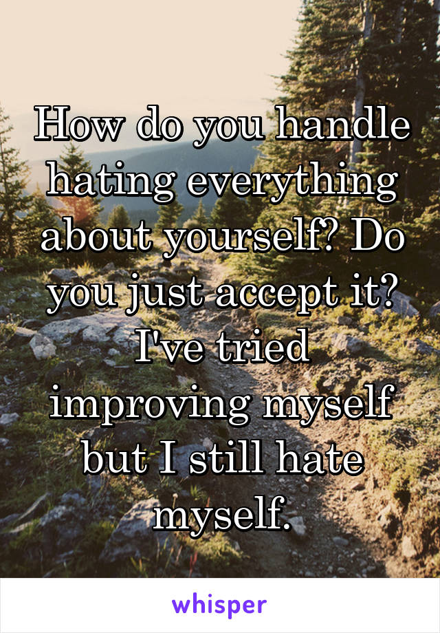 How do you handle hating everything about yourself? Do you just accept it? I've tried improving myself but I still hate myself.