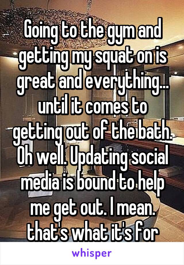 Going to the gym and getting my squat on is great and everything... until it comes to getting out of the bath. Oh well. Updating social media is bound to help me get out. I mean. that's what it's for