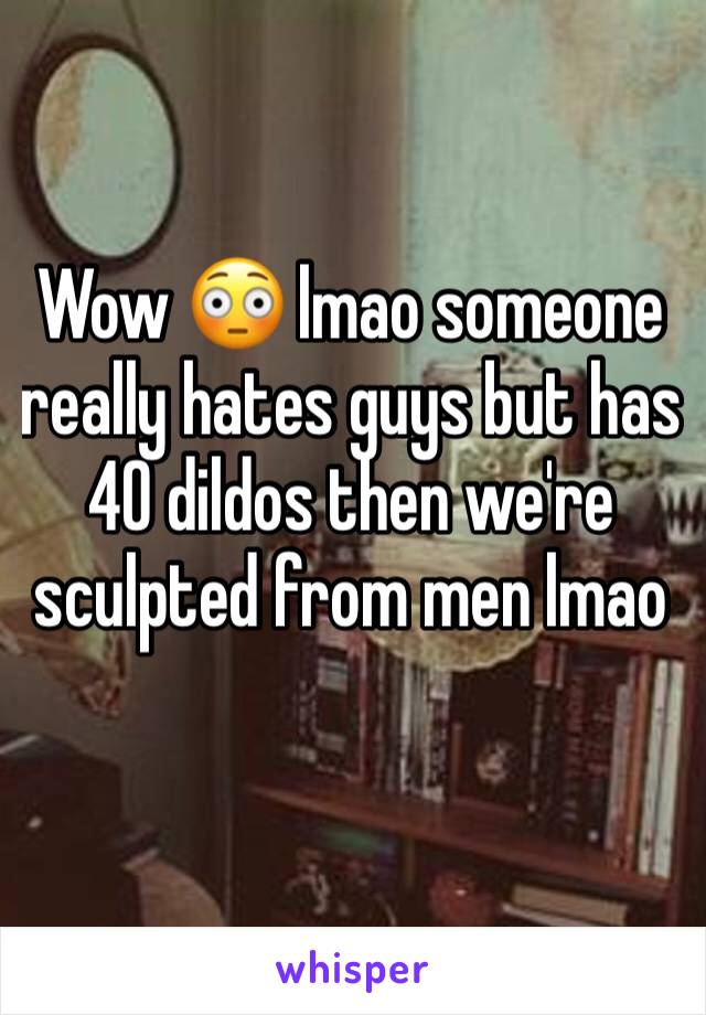 Wow 😳 lmao someone really hates guys but has 40 dildos then we're sculpted from men lmao 
