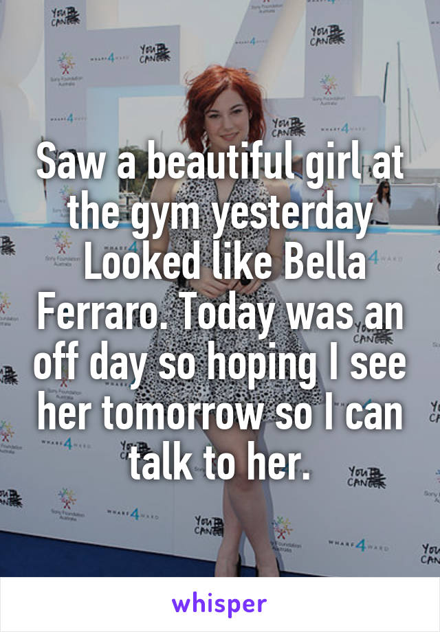 Saw a beautiful girl at the gym yesterday
 Looked like Bella Ferraro. Today was an off day so hoping I see her tomorrow so I can talk to her.