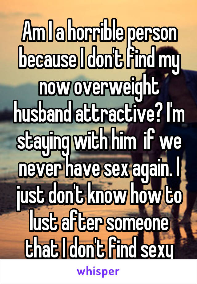 Am I a horrible person because I don't find my now overweight husband attractive? I'm staying with him  if we never have sex again. I just don't know how to lust after someone that I don't find sexy