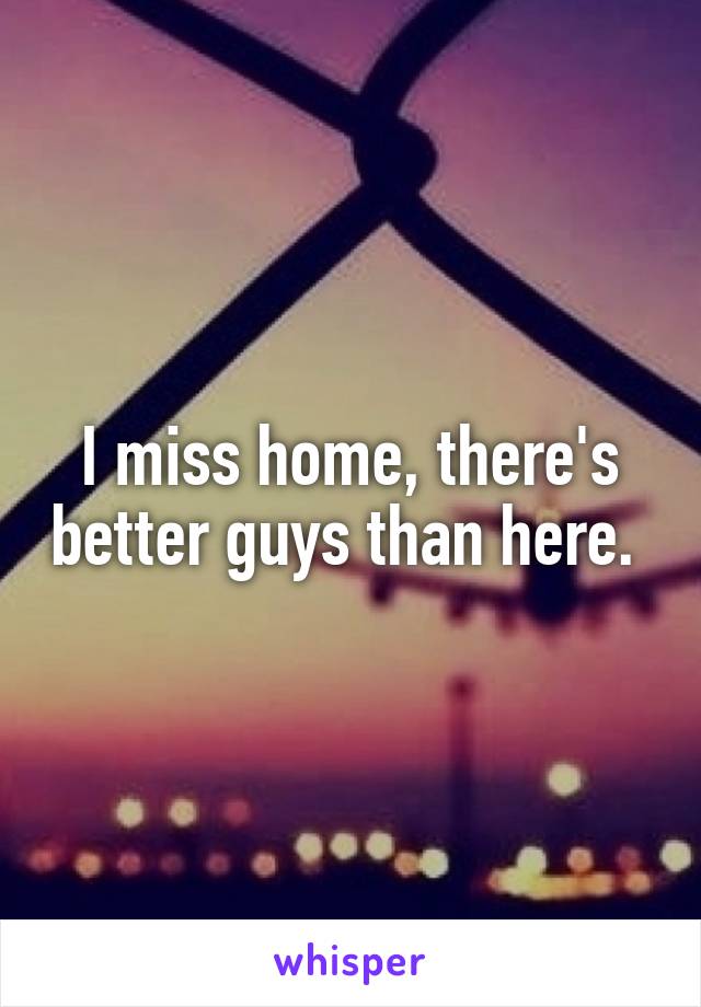 I miss home, there's better guys than here. 