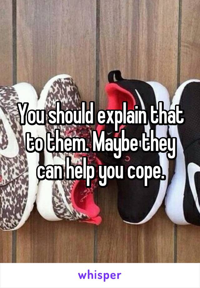 You should explain that to them. Maybe they can help you cope.