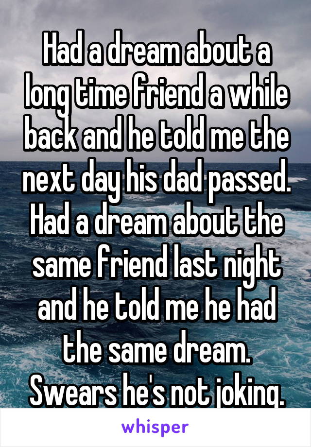 Had a dream about a long time friend a while back and he told me the next day his dad passed. Had a dream about the same friend last night and he told me he had the same dream. Swears he's not joking.