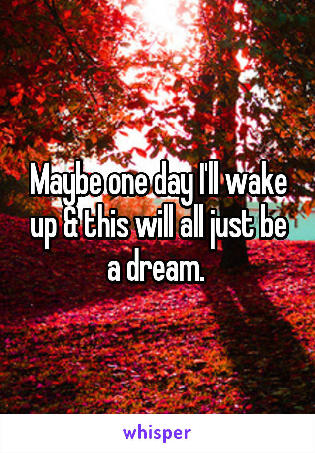 Maybe one day I'll wake up & this will all just be a dream. 