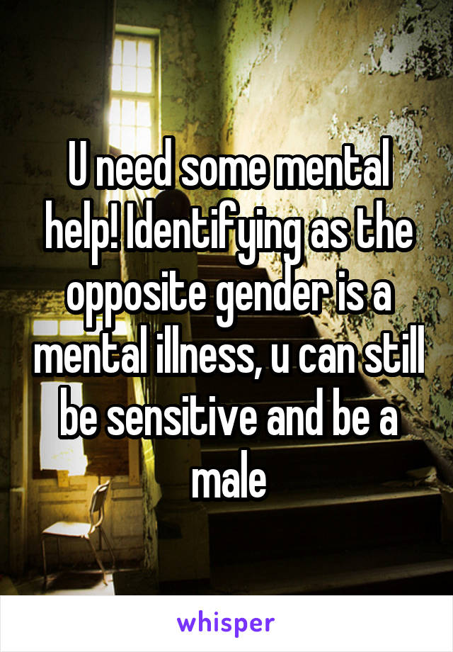 U need some mental help! Identifying as the opposite gender is a mental illness, u can still be sensitive and be a male