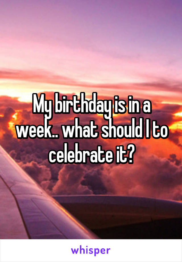 My birthday is in a week.. what should I to celebrate it?