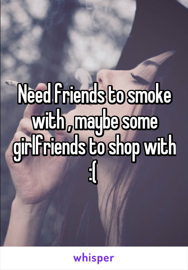 Need friends to smoke with , maybe some girlfriends to shop with :( 