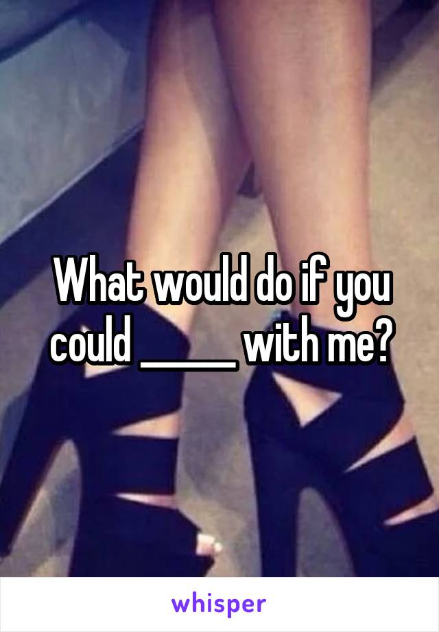 What would do if you could ______ with me?