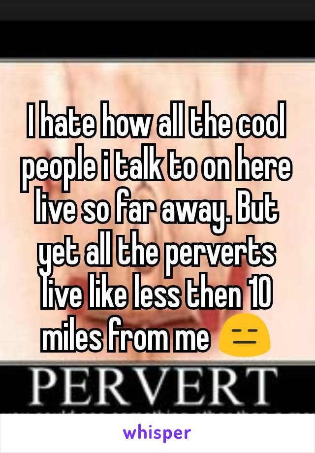 I hate how all the cool people i talk to on here live so far away. But yet all the perverts live like less then 10 miles from me 😑