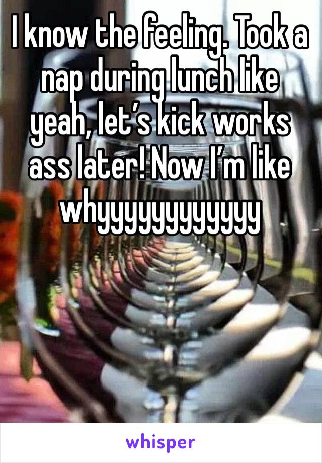 I know the feeling. Took a nap during lunch like yeah, let’s kick works ass later! Now I’m like whyyyyyyyyyyyy