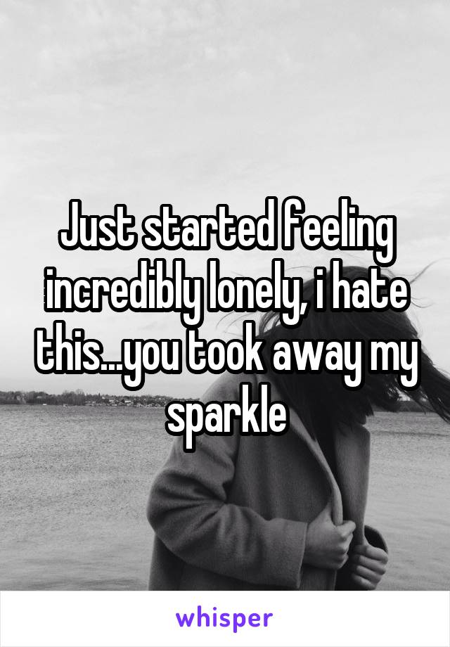 Just started feeling incredibly lonely, i hate this...you took away my sparkle