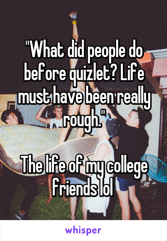 "What did people do before quizlet? Life must have been really rough."

The life of my college friends lol 