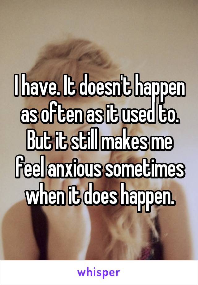 I have. It doesn't happen as often as it used to. But it still makes me feel anxious sometimes when it does happen.