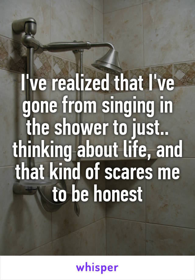 I've realized that I've gone from singing in the shower to just.. thinking about life, and that kind of scares me to be honest