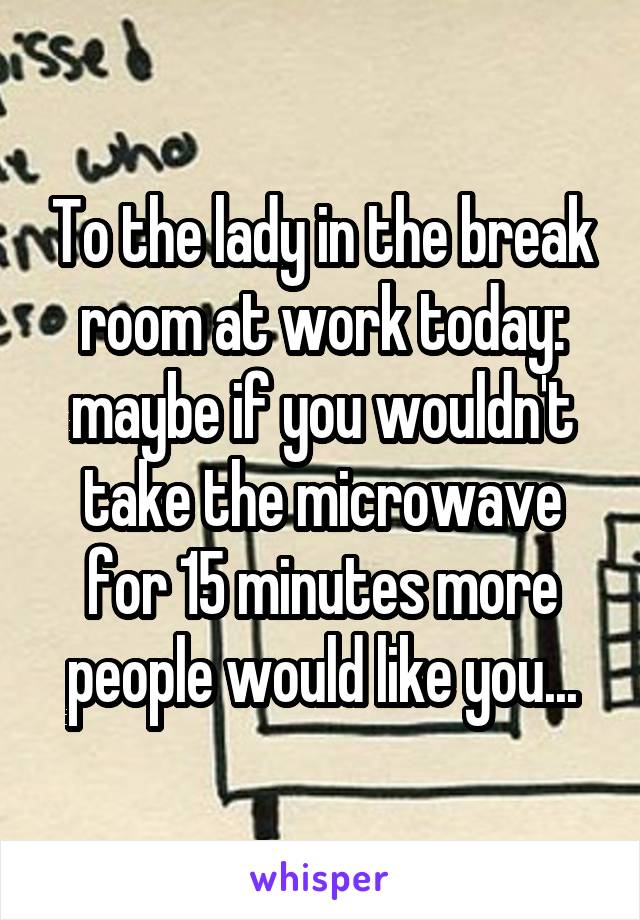 To the lady in the break room at work today: maybe if you wouldn't take the microwave for 15 minutes more people would like you...