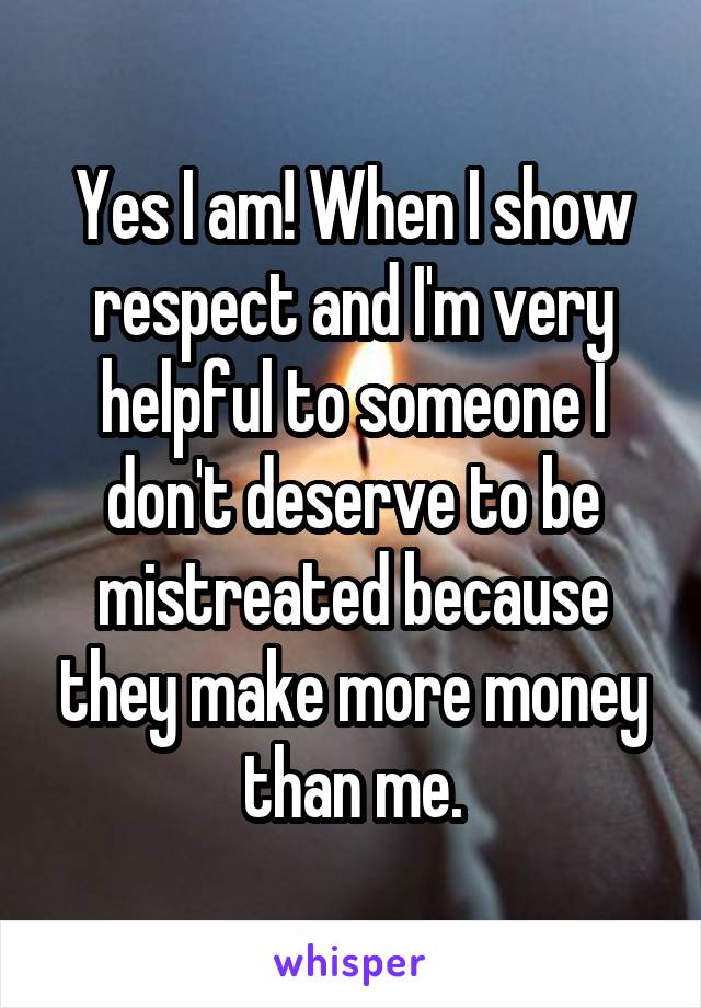 Yes I am! When I show respect and I'm very helpful to someone I don't deserve to be mistreated because they make more money than me.