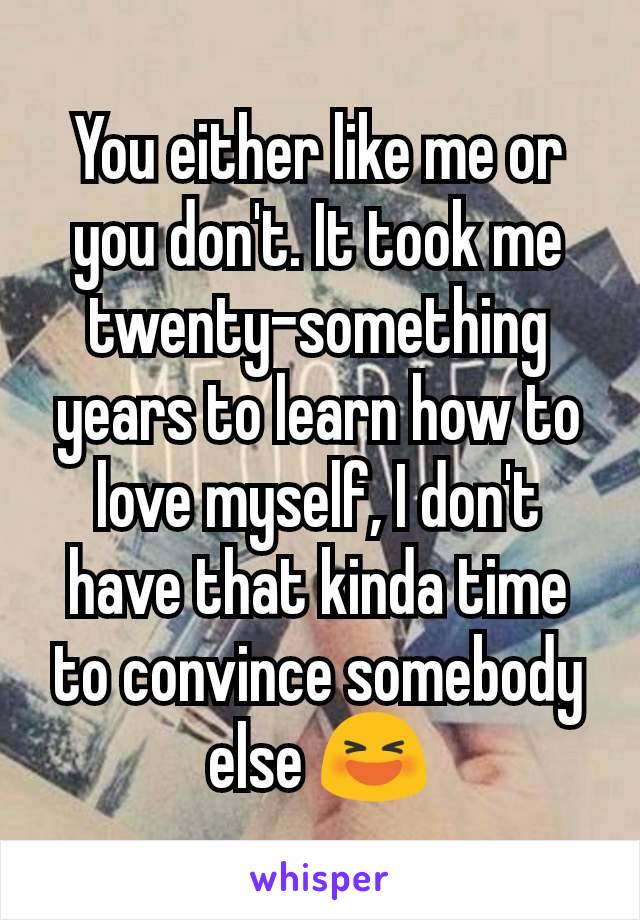 You either like me or you don't. It took me twenty-something years to learn how to love myself, I don't have that kinda time to convince somebody else 😆