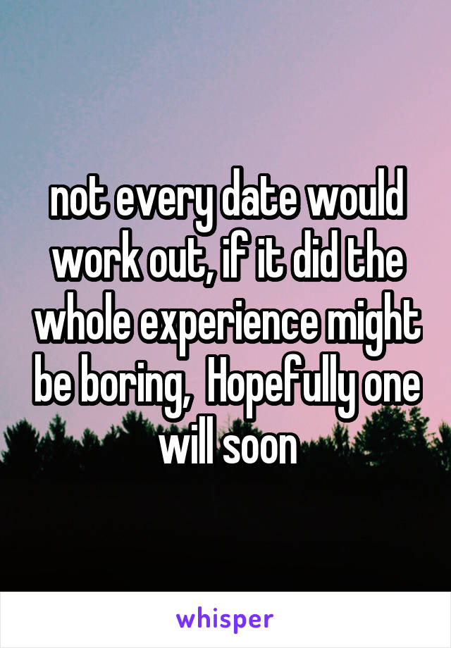 not every date would work out, if it did the whole experience might be boring,  Hopefully one will soon