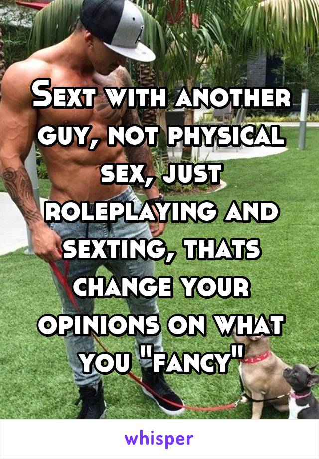 Sext with another guy, not physical sex, just roleplaying and sexting, thats change your opinions on what you "fancy"