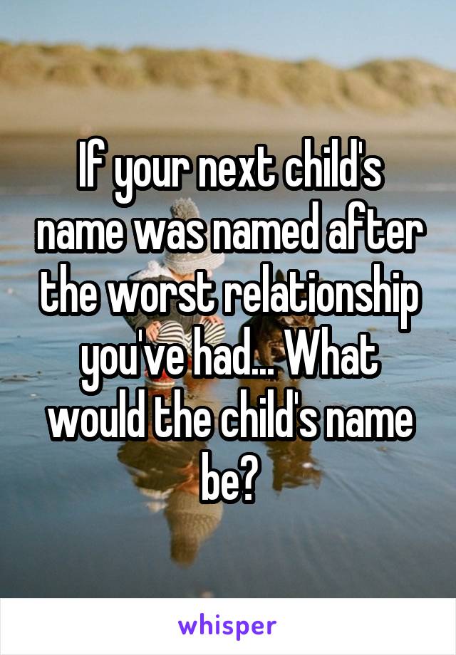 If your next child's name was named after the worst relationship you've had... What would the child's name be?