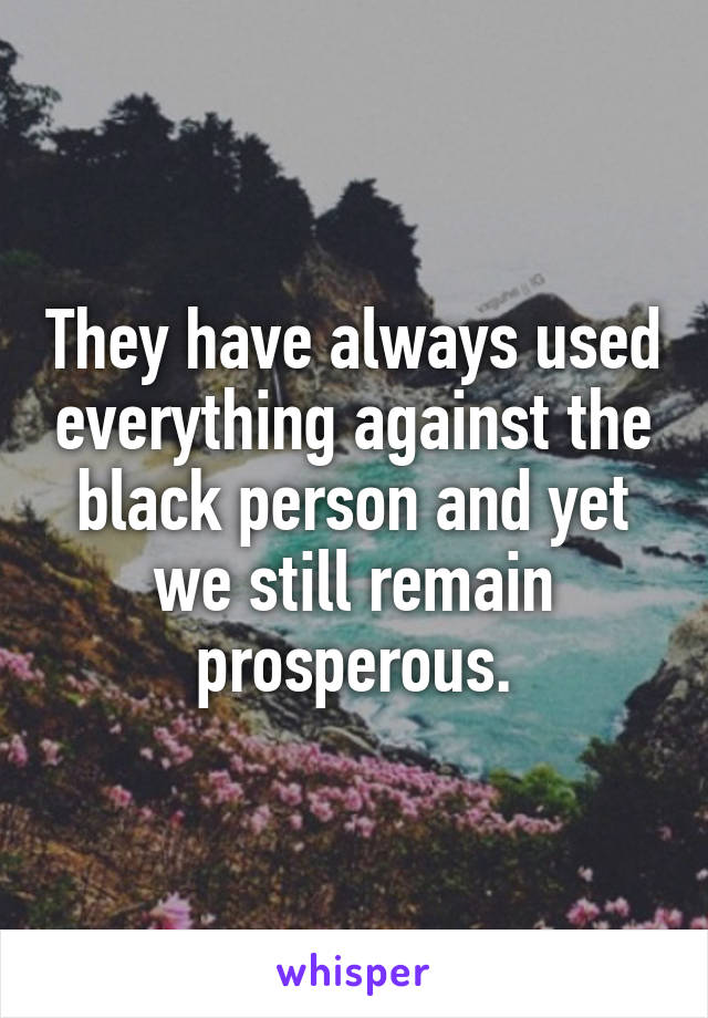 They have always used everything against the black person and yet we still remain prosperous.