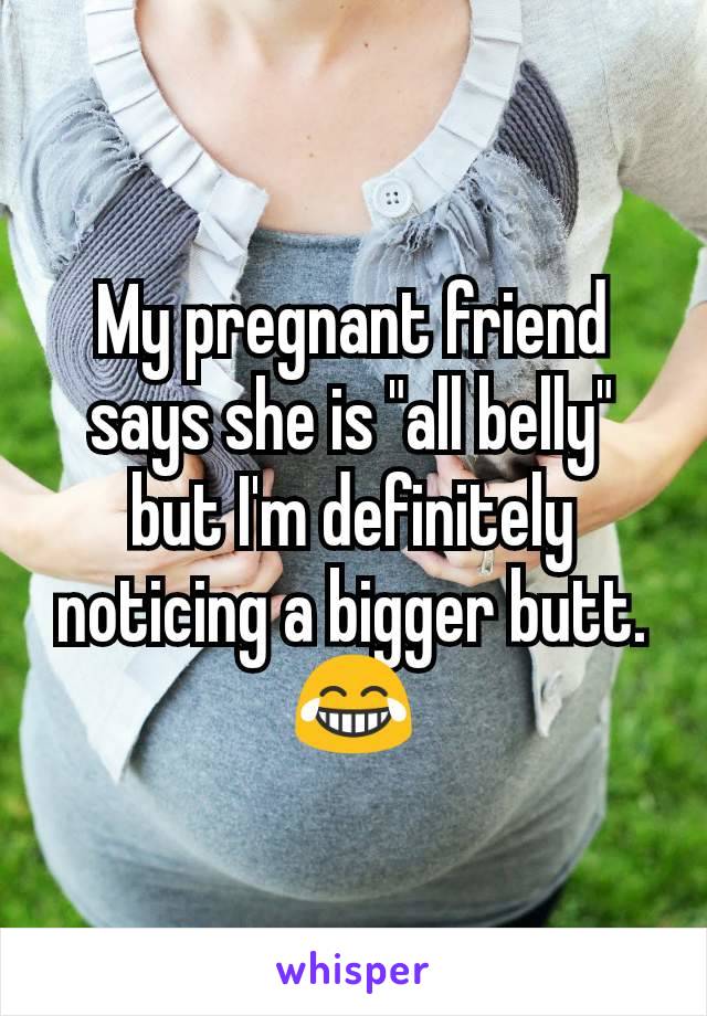 My pregnant friend says she is "all belly" but I'm definitely noticing a bigger butt. 😂