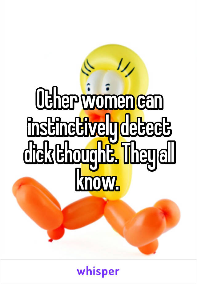 Other women can instinctively detect dick thought. They all know. 