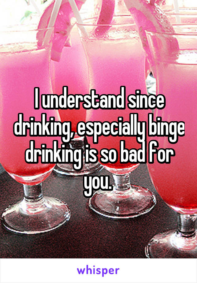 I understand since drinking, especially binge drinking is so bad for you. 