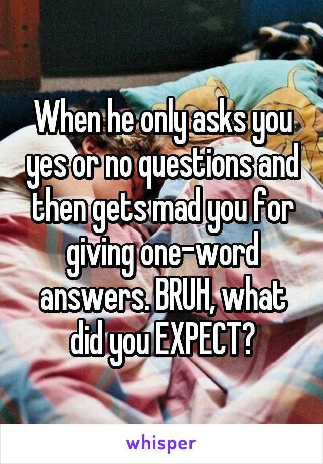 When he only asks you yes or no questions and then gets mad you for giving one-word answers. BRUH, what did you EXPECT?