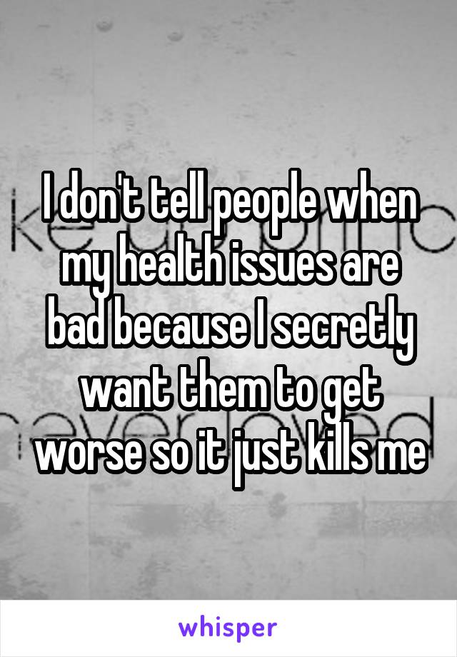 I don't tell people when my health issues are bad because I secretly want them to get worse so it just kills me