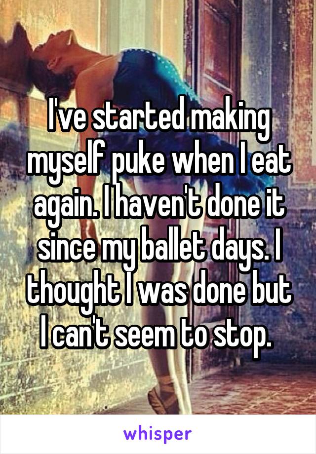 I've started making myself puke when I eat again. I haven't done it since my ballet days. I thought I was done but I can't seem to stop. 