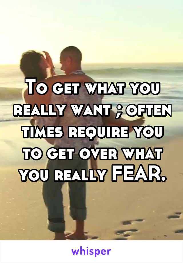 To get what you really want ; often times require you to get over what you really FEAR.