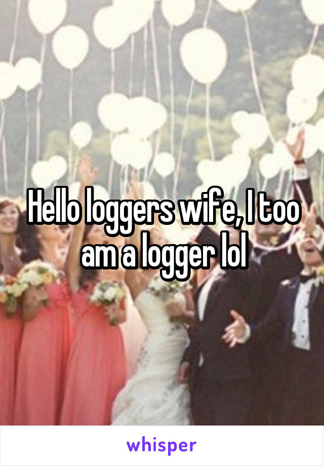 Hello loggers wife, I too am a logger lol