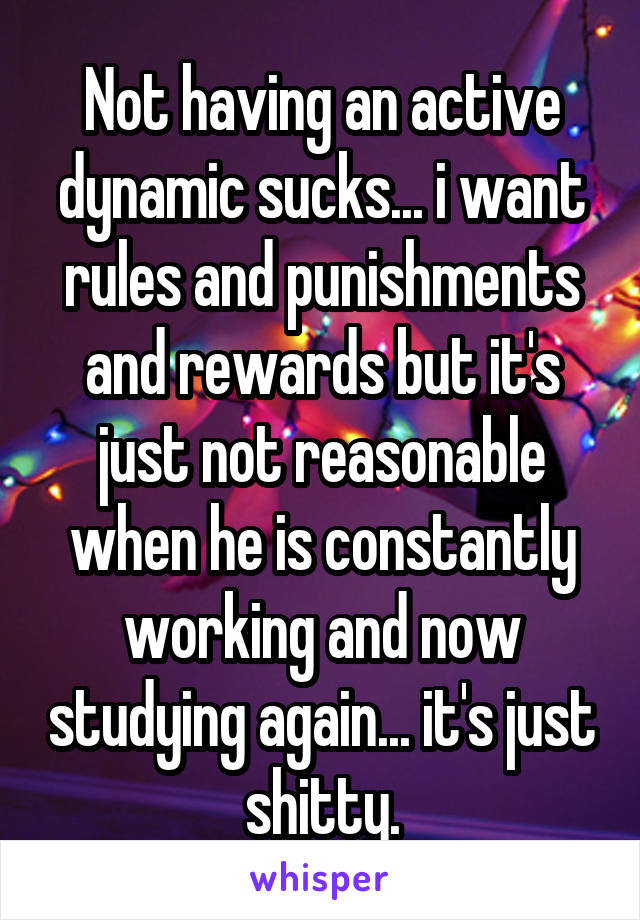 Not having an active dynamic sucks... i want rules and punishments and rewards but it's just not reasonable when he is constantly working and now studying again... it's just shitty.