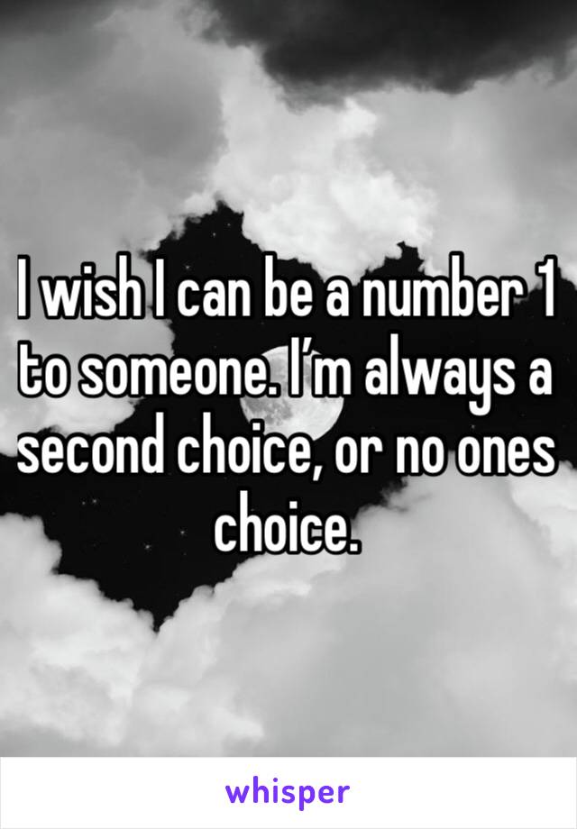 I wish I can be a number 1 to someone. I’m always a second choice, or no ones choice.