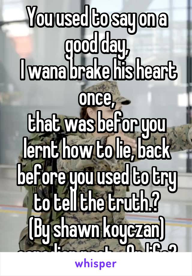 You used to say on a good day,
 I wana brake his heart once,
that was befor you lernt how to lie, back before you used to try to tell the truth.?
(By shawn koyczan) canadian poet... Or life?