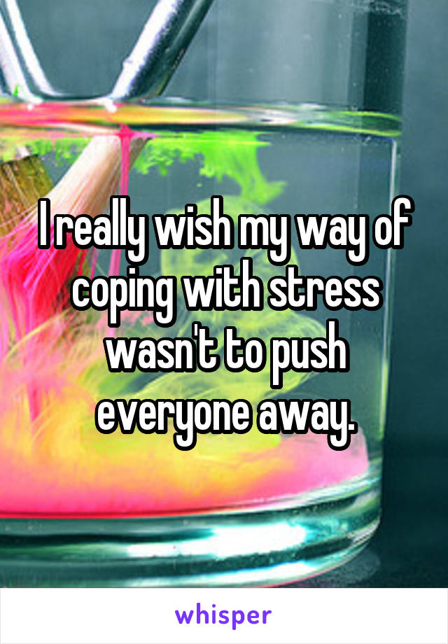 I really wish my way of coping with stress wasn't to push everyone away.