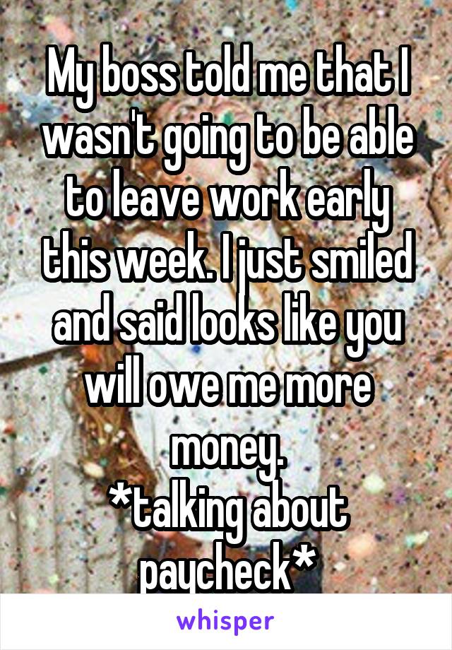 My boss told me that I wasn't going to be able to leave work early this week. I just smiled and said looks like you will owe me more money.
*talking about paycheck*