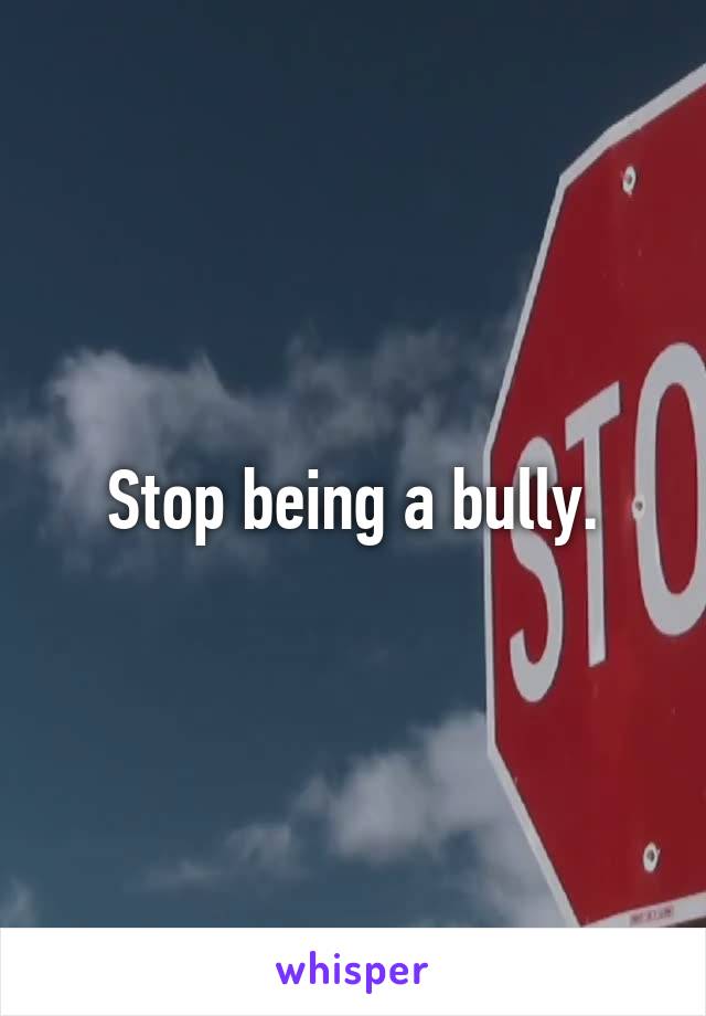 Stop being a bully.