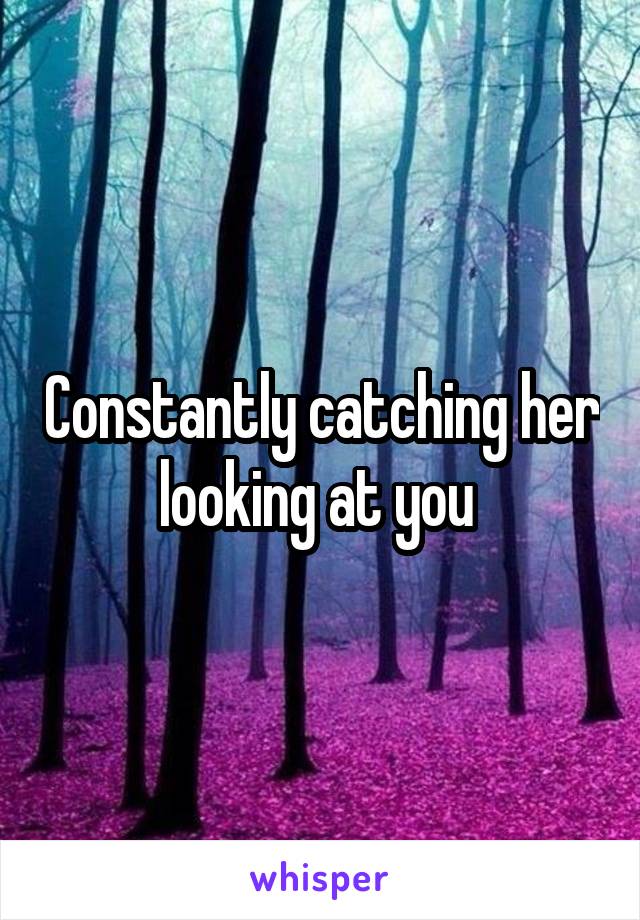 Constantly catching her looking at you 