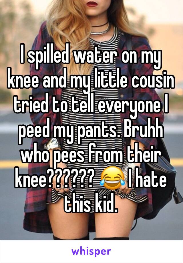 I spilled water on my knee and my little cousin tried to tell everyone I peed my pants. Bruhh who pees from their knee?????? 😂 I hate this kid. 